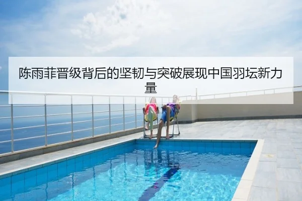陈雨菲晋级背后的坚韧与突破展现中国羽坛新力量
