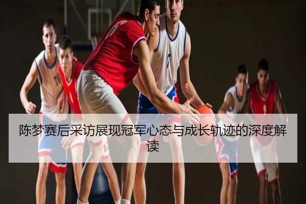 陈梦赛后采访展现冠军心态与成长轨迹的深度解读