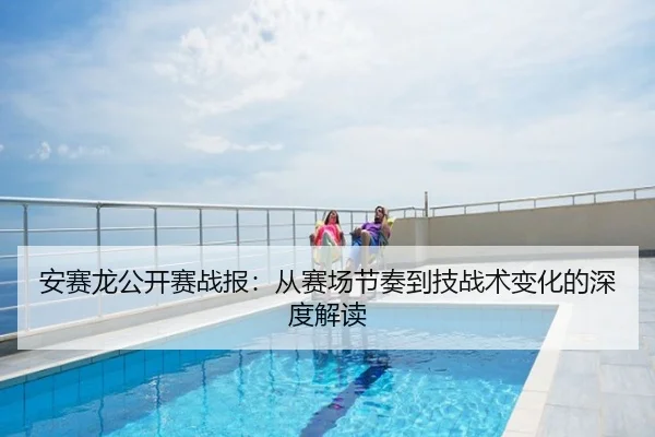 安赛龙公开赛战报：从赛场节奏到技战术变化的深度解读