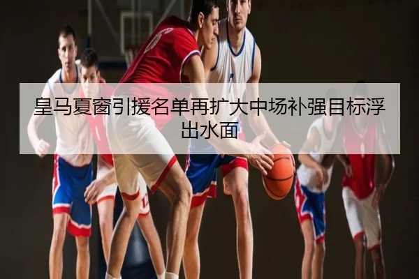 皇马夏窗引援名单再扩大中场补强目标浮出水面