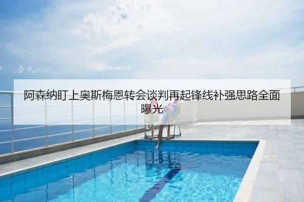 阿森纳盯上奥斯梅恩转会谈判再起锋线补强思路全面曝光