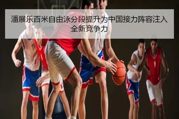 潘展乐百米自由泳分段提升为中国接力阵容注入全新竞争力