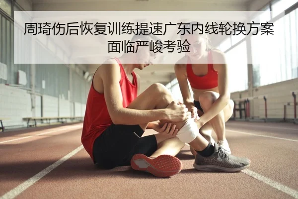 周琦伤后恢复训练提速广东内线轮换方案面临严峻考验