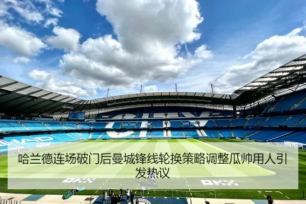 哈兰德连场破门后曼城锋线轮换策略调整瓜帅用人引发热议