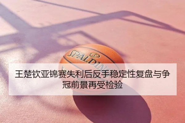 王楚钦亚锦赛失利后反手稳定性复盘与争冠前景再受检验