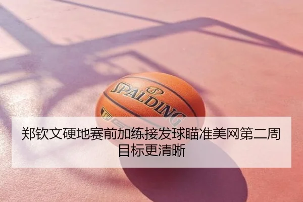 郑钦文硬地赛前加练接发球瞄准美网第二周目标更清晰