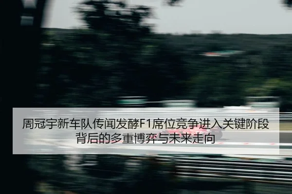 周冠宇新车队传闻发酵F1席位竞争进入关键阶段背后的多重博弈与未来走向