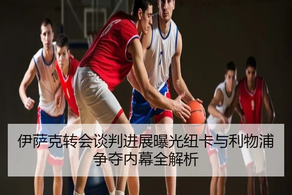 伊萨克转会谈判进展曝光纽卡与利物浦争夺内幕全解析