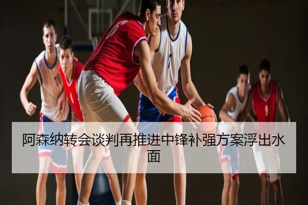 阿森纳转会谈判再推进中锋补强方案浮出水面
